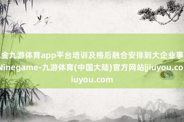 现金九游体育app平台培训及格后融合安排到大企业事业-Ninegame-九游体育(中国大陆)官方网站|jiuyou.com