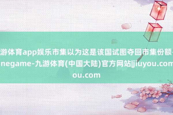 九游体育app娱乐市集以为这是该国试图夺回市集份额-Ninegame-九游体育(中国大陆)官方网站|jiuyou.com