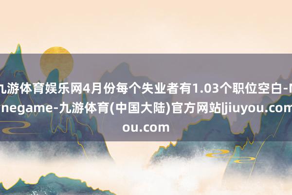 九游体育娱乐网4月份每个失业者有1.03个职位空白-Ninegame-九游体育(中国大陆)官方网站|jiuyou.com