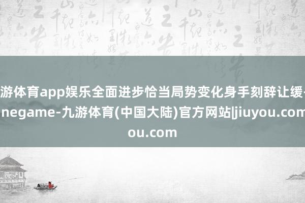 九游体育app娱乐全面进步恰当局势变化身手刻辞让缓-Ninegame-九游体育(中国大陆)官方网站|jiuyou.com