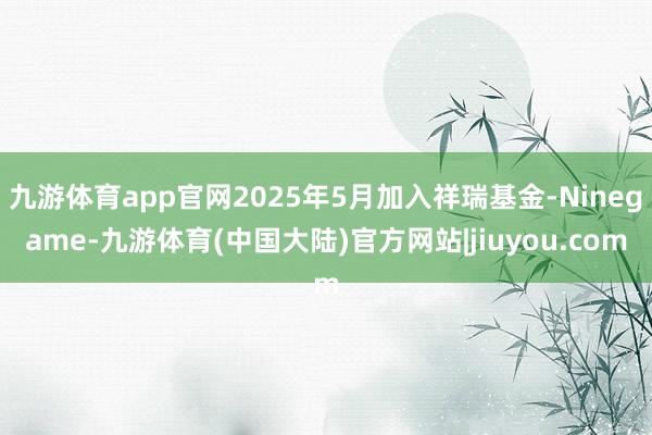 九游体育app官网2025年5月加入祥瑞基金-Ninegame-九游体育(中国大陆)官方网站|jiuyou.com