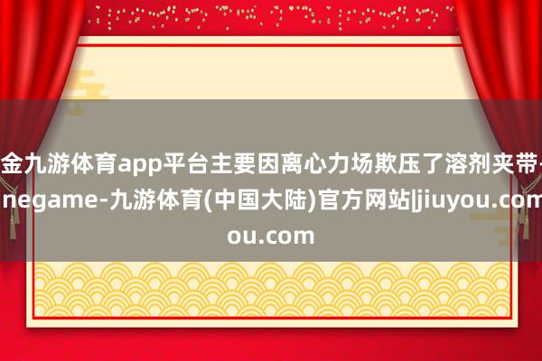 现金九游体育app平台主要因离心力场欺压了溶剂夹带-Ninegame-九游体育(中国大陆)官方网站|jiuyou.com