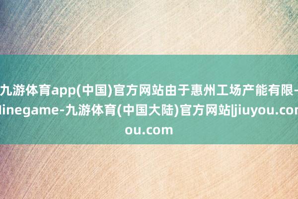 九游体育app(中国)官方网站　　由于惠州工场产能有限-Ninegame-九游体育(中国大陆)官方网站|jiuyou.com